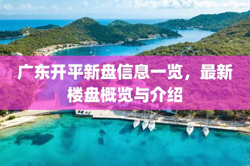 广东开平新盘信息一览，最新楼盘概览与介绍