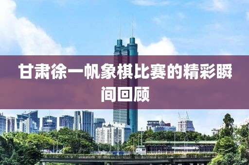 甘肃徐一帆象棋比赛的精彩瞬间回顾