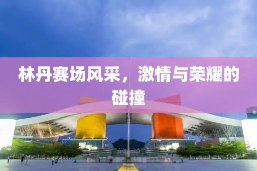 林丹赛场风采，激情与荣耀的碰撞