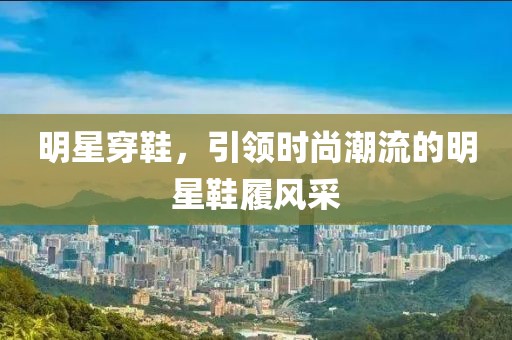 明星穿鞋，引领时尚潮流的明星鞋履风采