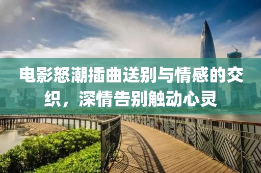 电影怒潮插曲送别与情感的交织，深情告别触动心灵