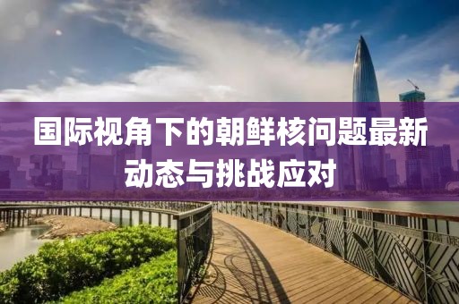 国际视角下的朝鲜核问题最新动态与挑战应对