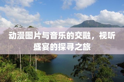 动漫图片与音乐的交融，视听盛宴的探寻之旅