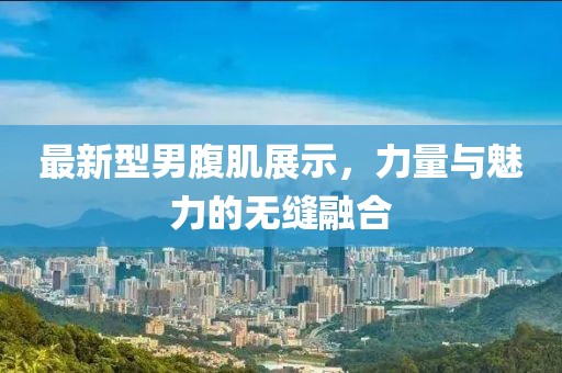 最新型男腹肌展示，力量与魅力的无缝融合