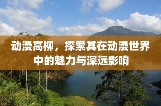 动漫高柳，探索其在动漫世界中的魅力与深远影响