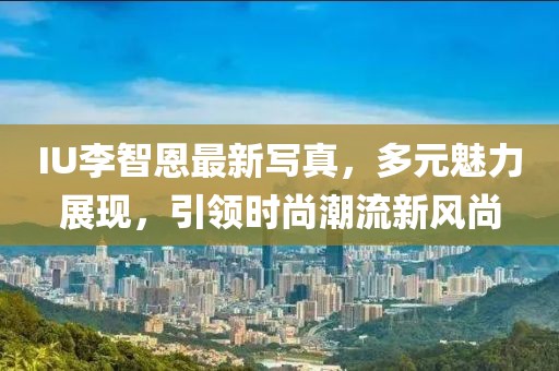 IU李智恩最新写真，多元魅力展现，引领时尚潮流新风尚