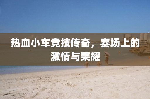 热血小车竞技传奇，赛场上的激情与荣耀