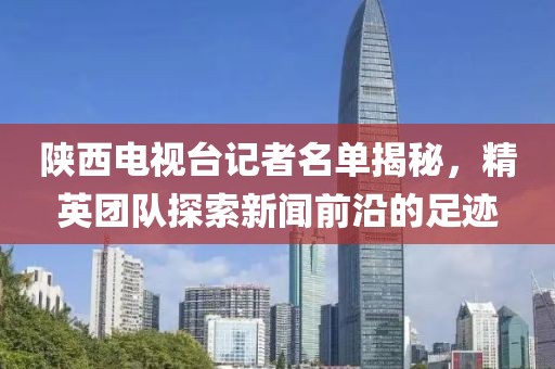陕西电视台记者名单揭秘，精英团队探索新闻前沿的足迹