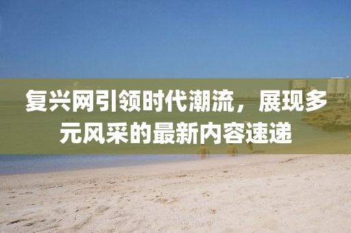 复兴网引领时代潮流，展现多元风采的最新内容速递
