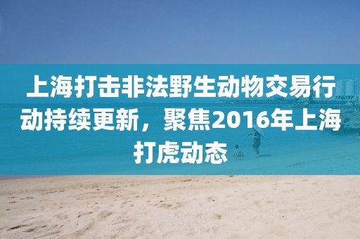 上海打击非法野生动物交易行动持续更新，聚焦2016年上海打虎动态