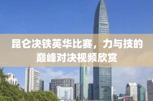 昆仑决铁英华比赛，力与技的巅峰对决视频欣赏
