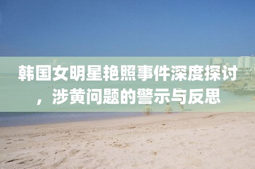 韩国女明星艳照事件深度探讨，涉黄问题的警示与反思