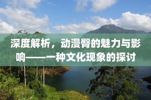 深度解析，动漫臀的魅力与影响——一种文化现象的探讨