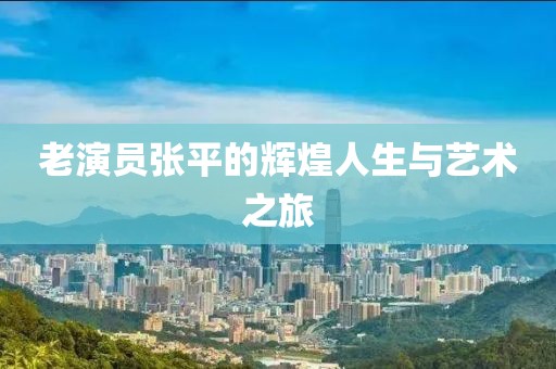 老演员张平的辉煌人生与艺术之旅