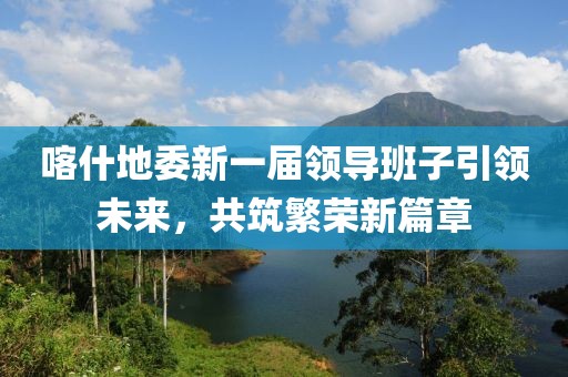 喀什地委新一届领导班子引领未来，共筑繁荣新篇章