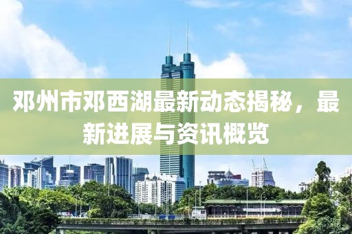 邓州市邓西湖最新动态揭秘，最新进展与资讯概览