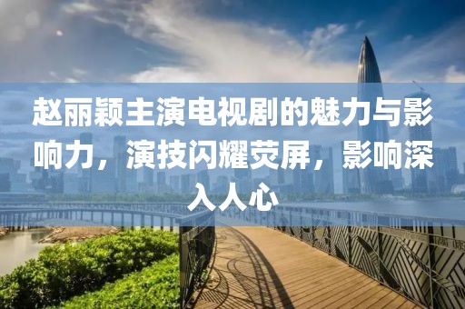 赵丽颖主演电视剧的魅力与影响力，演技闪耀荧屏，影响深入人心