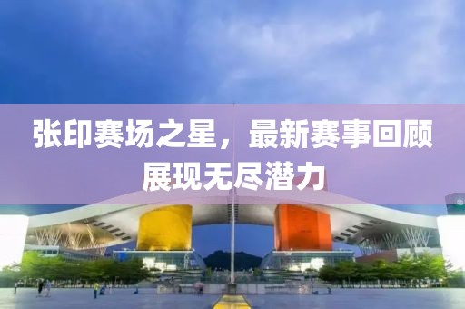 张印赛场之星，最新赛事回顾展现无尽潜力