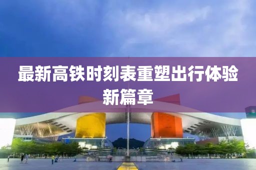 最新高铁时刻表重塑出行体验新篇章
