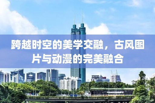 跨越时空的美学交融，古风图片与动漫的完美融合