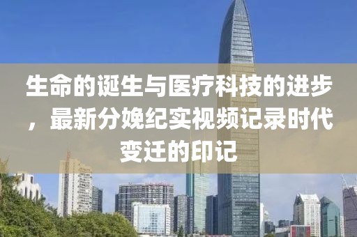 生命的诞生与医疗科技的进步，最新分娩纪实视频记录时代变迁的印记
