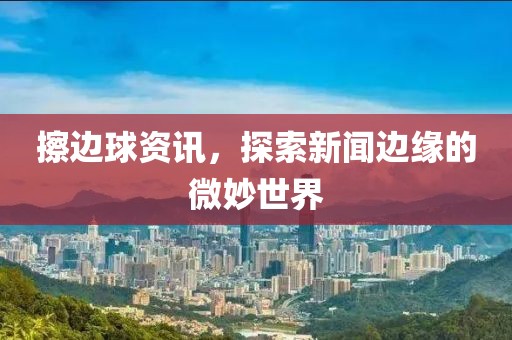 擦边球资讯，探索新闻边缘的微妙世界