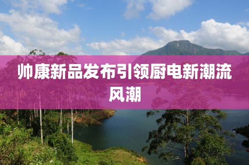 帅康新品发布引领厨电新潮流风潮