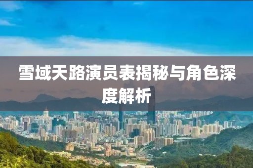 雪域天路演员表揭秘与角色深度解析