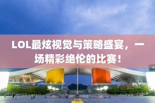 LOL最炫视觉与策略盛宴，一场精彩绝伦的比赛！