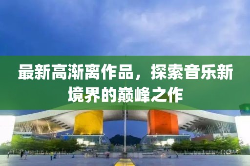 最新高渐离作品，探索音乐新境界的巅峰之作