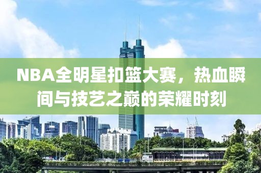 NBA全明星扣篮大赛，热血瞬间与技艺之巅的荣耀时刻