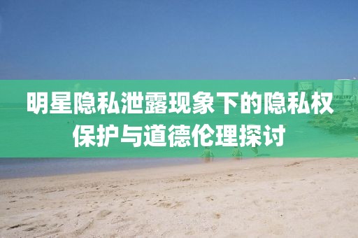 明星隐私泄露现象下的隐私权保护与道德伦理探讨