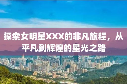 探索女明星XXX的非凡旅程，从平凡到辉煌的星光之路