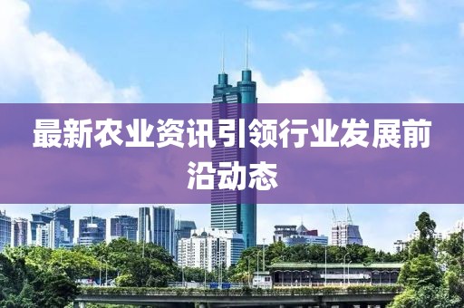 最新农业资讯引领行业发展前沿动态