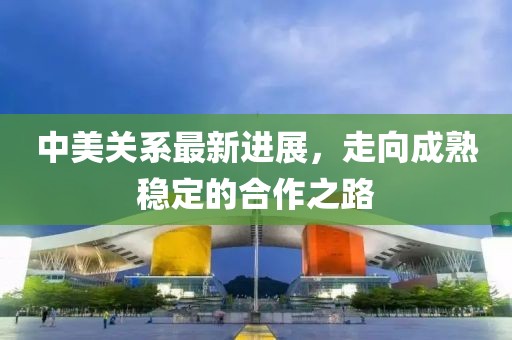 中美关系最新进展，走向成熟稳定的合作之路