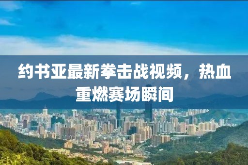 约书亚最新拳击战视频，热血重燃赛场瞬间