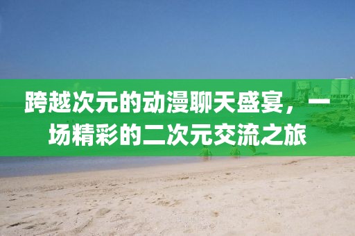 跨越次元的动漫聊天盛宴，一场精彩的二次元交流之旅