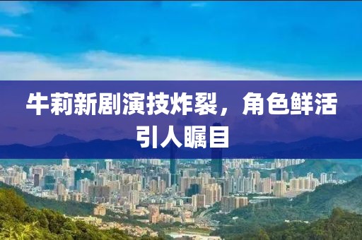 牛莉新剧演技炸裂，角色鲜活引人瞩目