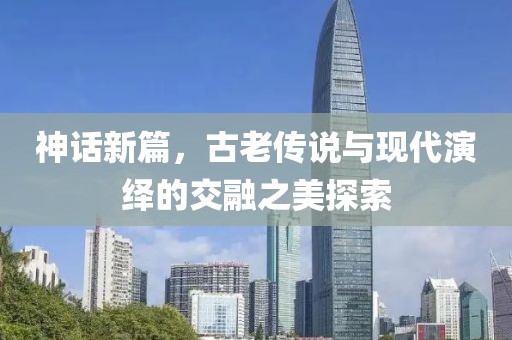 神话新篇，古老传说与现代演绎的交融之美探索