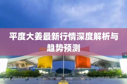 平度大姜最新行情深度解析与趋势预测
