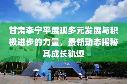 甘肃李宁平展现多元发展与积极进步的力量，最新动态揭秘其成长轨迹