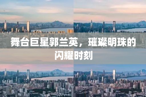 舞台巨星郭兰英，璀璨明珠的闪耀时刻