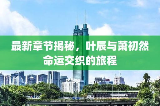最新章节揭秘，叶辰与萧初然命运交织的旅程