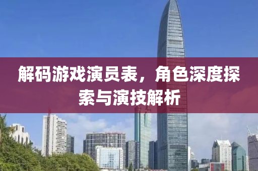 解码游戏演员表，角色深度探索与演技解析