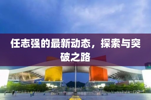 任志强的最新动态，探索与突破之路