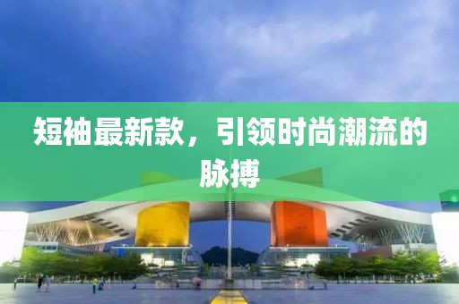 短袖最新款，引领时尚潮流的脉搏