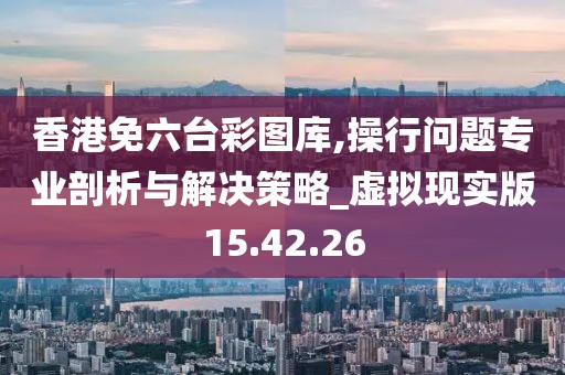 香港免六台彩图库,操行问题专业剖析与解决策略_虚拟现实版15.42.26