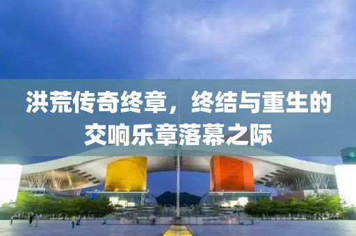 洪荒传奇终章，终结与重生的交响乐章落幕之际