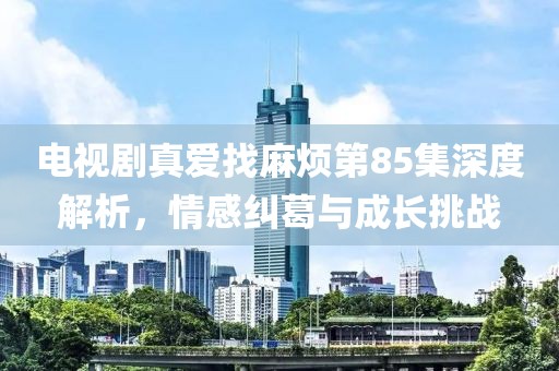 电视剧真爱找麻烦第85集深度解析，情感纠葛与成长挑战