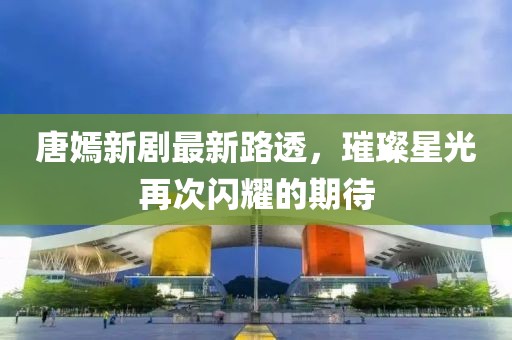 唐嫣新剧最新路透，璀璨星光再次闪耀的期待